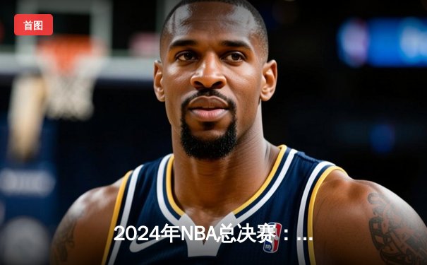 2024年NBA总决赛：凯尔特人4-1复仇独行侠，塔图姆荣膺FMVP