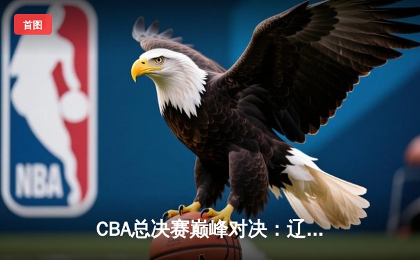 CBA总决赛巅峰对决：辽宁本钢逆转广东宏远，成功卫冕总冠军