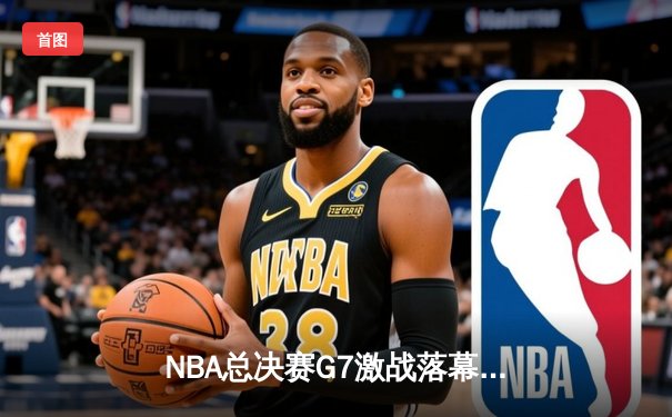 NBA总决赛G7激战落幕：凯尔特人险胜勇士，塔图姆砍下40分荣膺FMVP