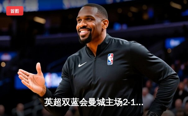 英超双蓝会曼城主场2-1绝杀切尔西，哈兰德破门助蓝月亮登顶积分榜